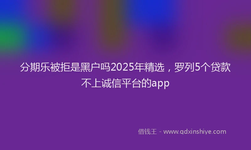 分期乐被拒是黑户吗2025年精选，罗列5个贷款不上诚信平台的app