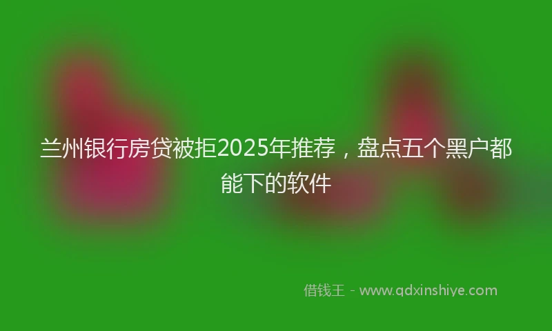 兰州银行房贷被拒2025年推荐，盘点五个黑户都能下的软件