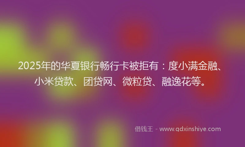2025年的华夏银行畅行卡被拒有：度小满金融、小米贷款、团贷网、微粒贷、融逸花等。