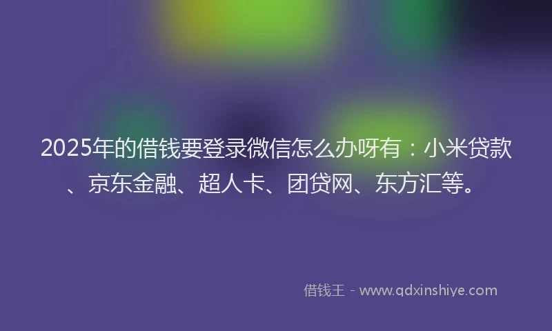 2025年的借钱要登录微信怎么办呀有：小米贷款、京东金融、超人卡、团贷网、东方汇等。
