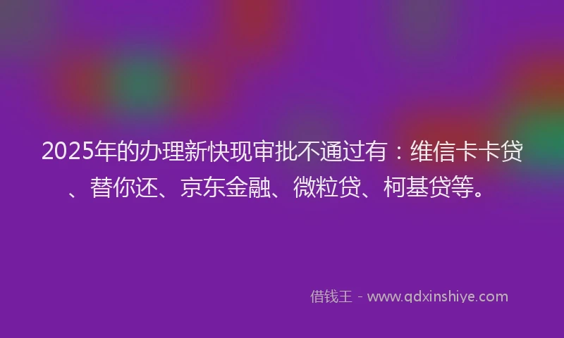 2025年的办理新快现审批不通过有：维信卡卡贷、替你还、京东金融、微粒贷、柯基贷等。