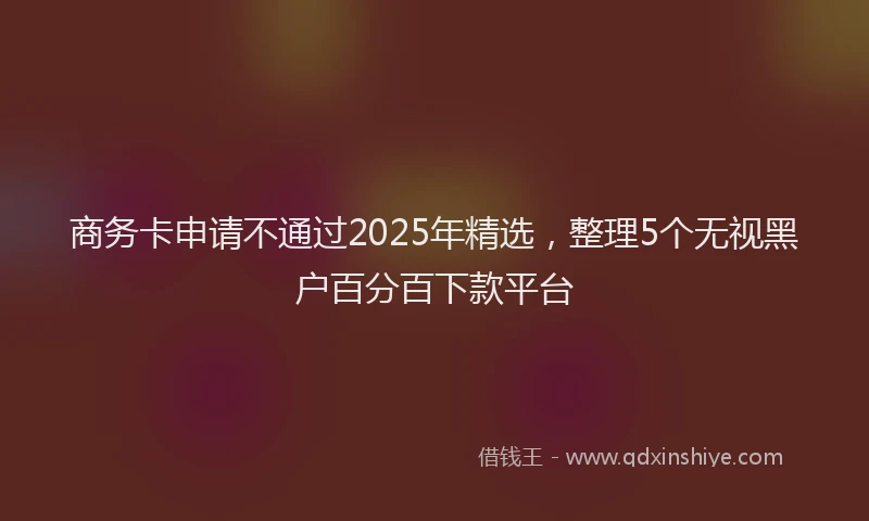 商务卡申请不通过2025年精选，整理5个无视黑户百分百下款平台