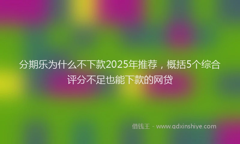 分期乐为什么不下款2025年推荐，概括5个综合评分不足也能下款的网贷