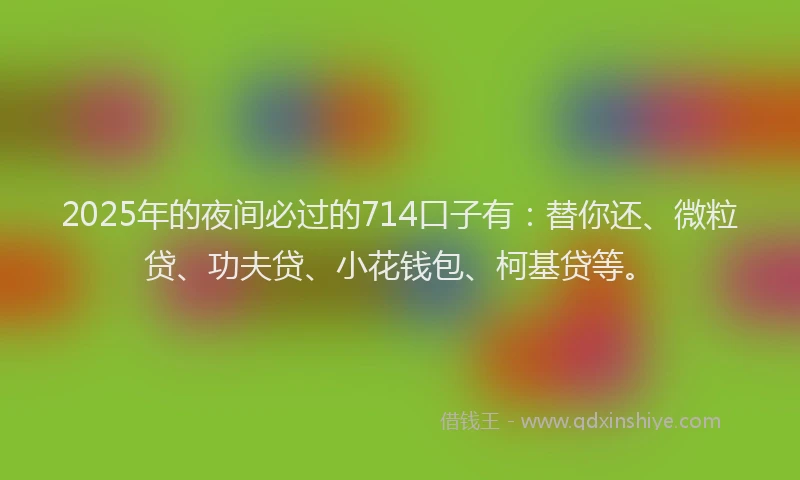 2025年的夜间必过的714口子有：替你还、微粒贷、功夫贷、小花钱包、柯基贷等。