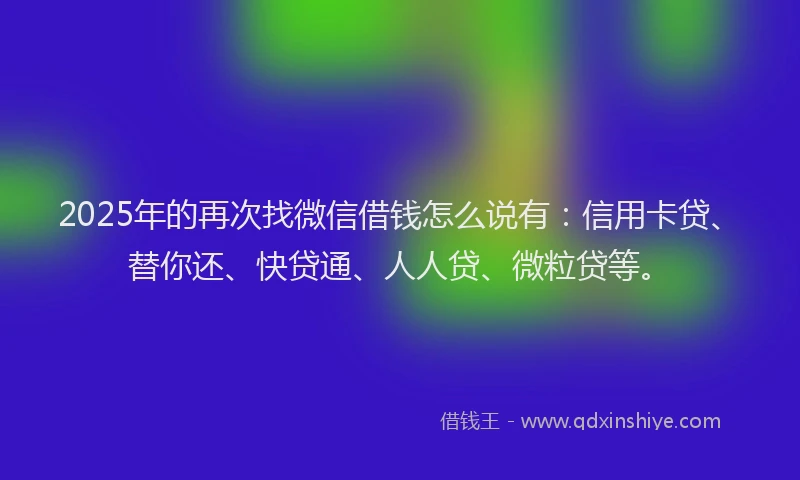 2025年的再次找微信借钱怎么说有：信用卡贷、替你还、快贷通、人人贷、微粒贷等。