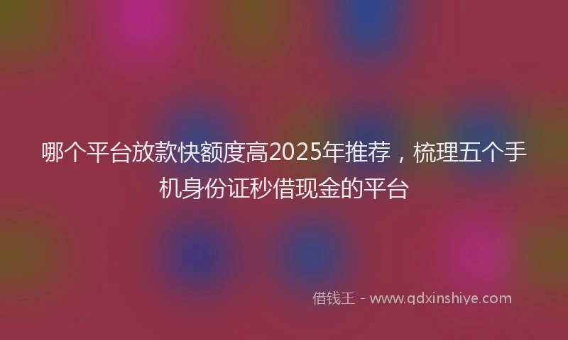 哪个平台放款快额度高2025年推荐，梳理五个手机身份证秒借现金的平台