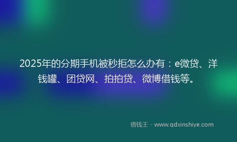 2025年的分期手机被秒拒怎么办有：e微贷、洋钱罐、团贷网、拍拍贷、微博借钱等。