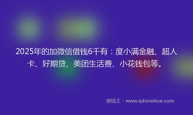 2025年的加微信借钱6千有：度小满金融、超人卡、好期贷、美团生活费、小花钱包等。