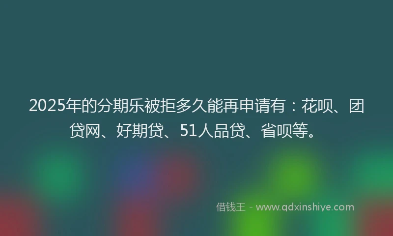 2025年的分期乐被拒多久能再申请有：花呗、团贷网、好期贷、51人品贷、省呗等。