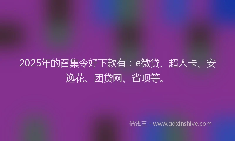 2025年的召集令好下款有：e微贷、超人卡、安逸花、团贷网、省呗等。
