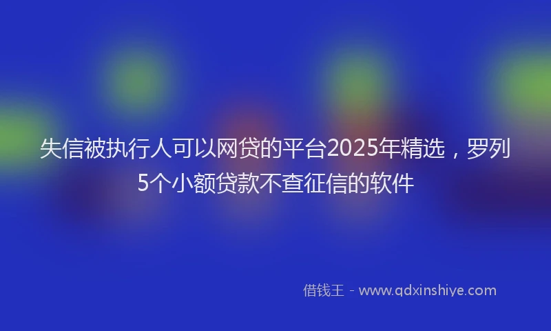 失信被执行人可以网贷的平台2025年精选，罗列5个小额贷款不查征信的软件