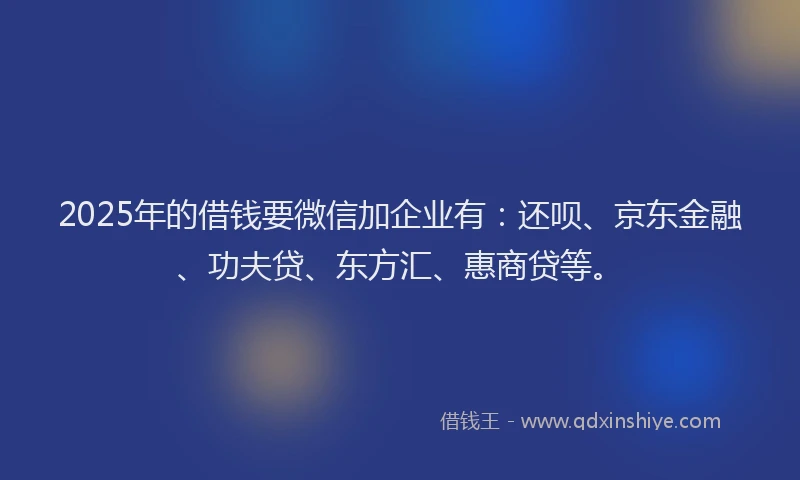 2025年的借钱要微信加企业有：还呗、京东金融、功夫贷、东方汇、惠商贷等。