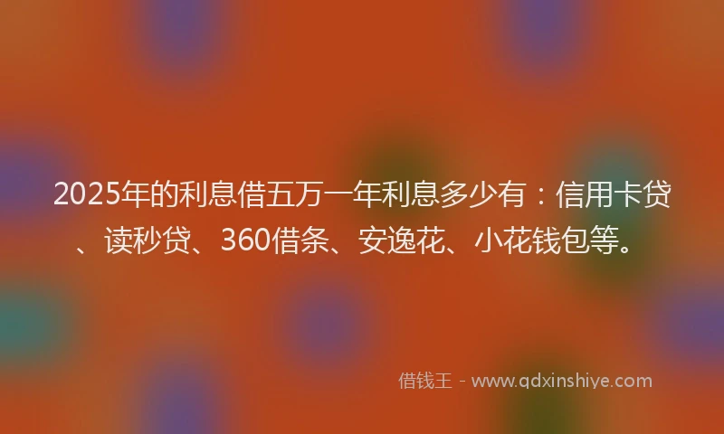 2025年的利息借五万一年利息多少有：信用卡贷、读秒贷、360借条、安逸花、小花钱包等。