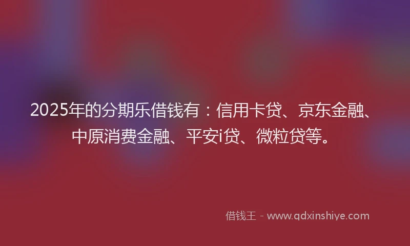 2025年的分期乐借钱有：信用卡贷、京东金融、中原消费金融、平安i贷、微粒贷等。