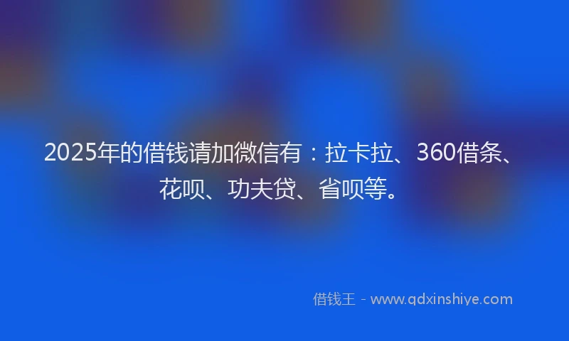 2025年的借钱请加微信有：拉卡拉、360借条、花呗、功夫贷、省呗等。