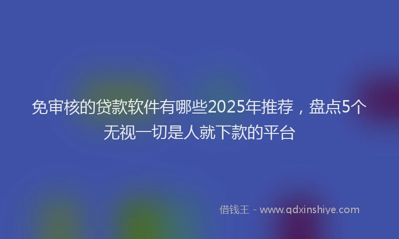免审核的贷款软件有哪些2025年推荐，盘点5个无视一切是人就下款的平台