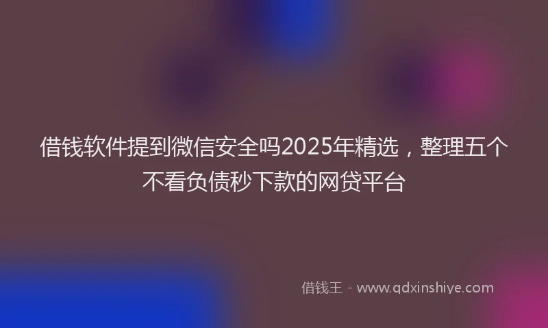 借钱软件提到微信安全吗2025年精选，整理五个不看负债秒下款的网贷平台