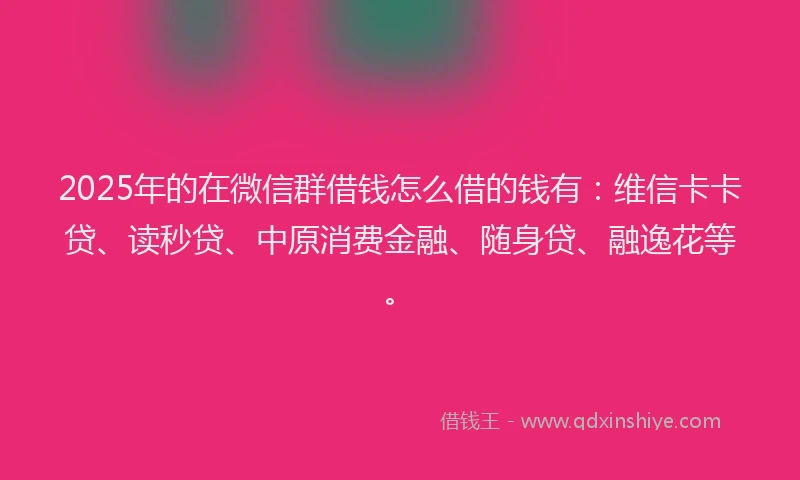 2025年的在微信群借钱怎么借的钱有：维信卡卡贷、读秒贷、中原消费金融、随身贷、融逸花等。