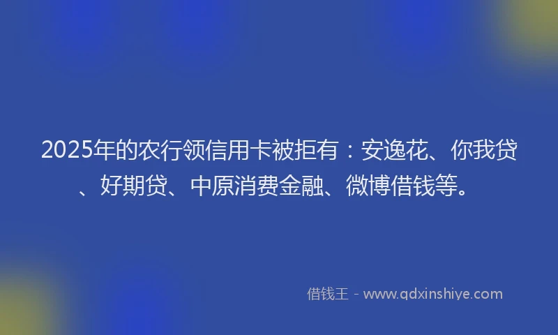 2025年的农行领信用卡被拒有：安逸花、你我贷、好期贷、中原消费金融、微博借钱等。