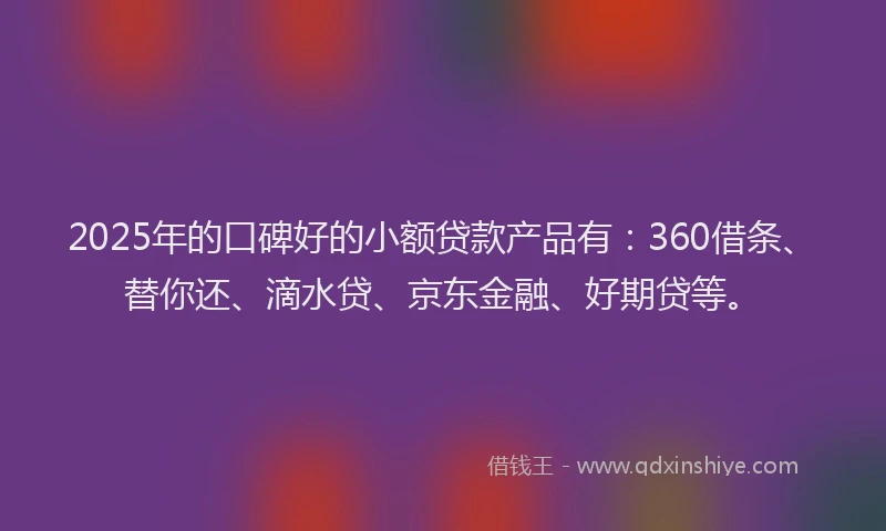 2025年的口碑好的小额贷款产品有：360借条、替你还、滴水贷、京东金融、好期贷等。