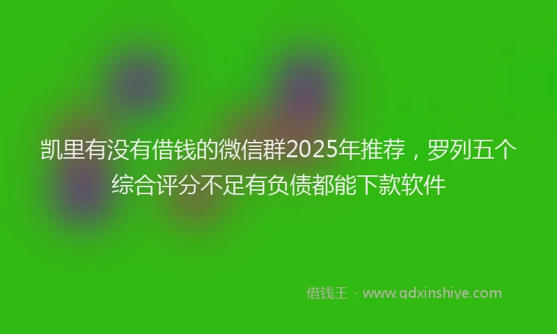 凯里有没有借钱的微信群2025年推荐，罗列五个综合评分不足有负债都能下款软件