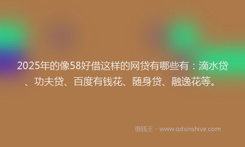 2025年的像58好借这样的网贷有哪些有：滴水贷、功夫贷、百度有钱花、随身贷、融逸花等。