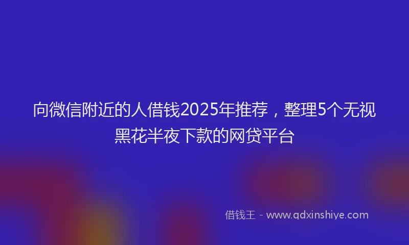 向微信附近的人借钱2025年推荐，整理5个无视黑花半夜下款的网贷平台