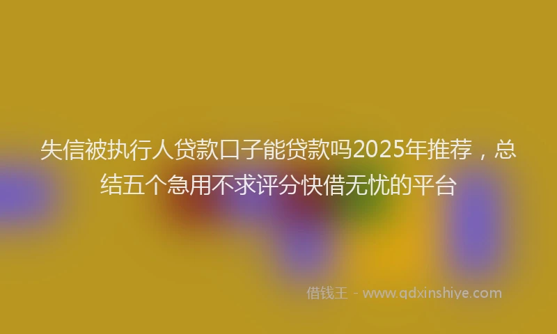失信被执行人贷款口子能贷款吗2025年推荐，总结五个急用不求评分快借无忧的平台