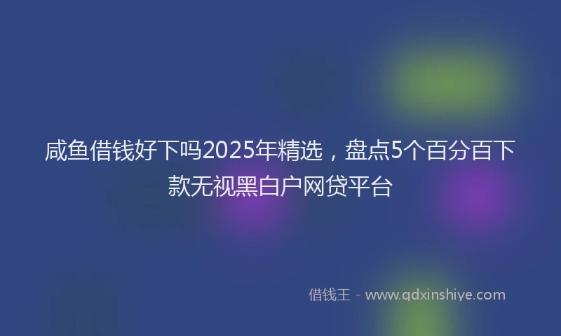 咸鱼借钱好下吗2025年精选，盘点5个百分百下款无视黑白户网贷平台