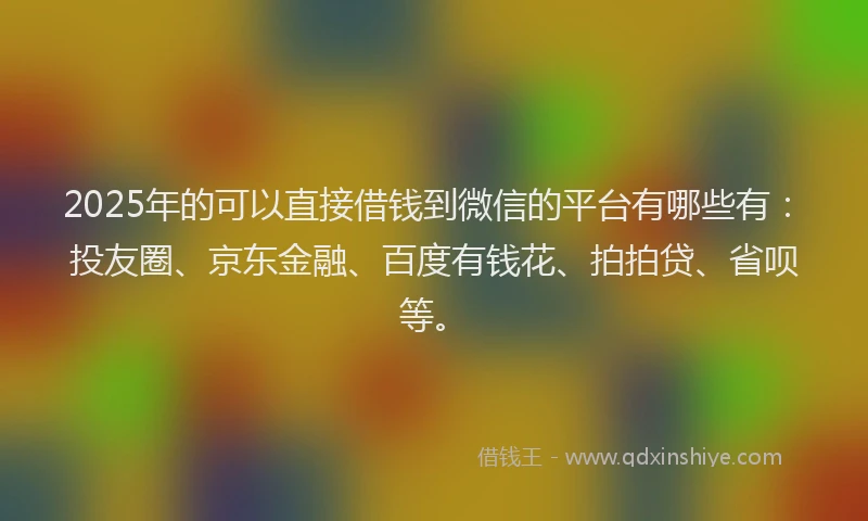 2025年的可以直接借钱到微信的平台有哪些有：投友圈、京东金融、百度有钱花、拍拍贷、省呗等。