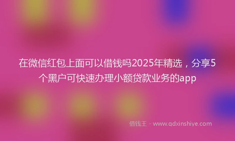 在微信红包上面可以借钱吗2025年精选，分享5个黑户可快速办理小额贷款业务的app