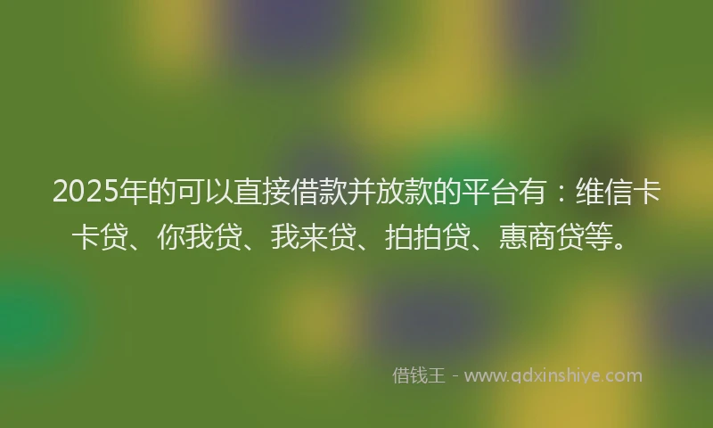 2025年的可以直接借款并放款的平台有：维信卡卡贷、你我贷、我来贷、拍拍贷、惠商贷等。