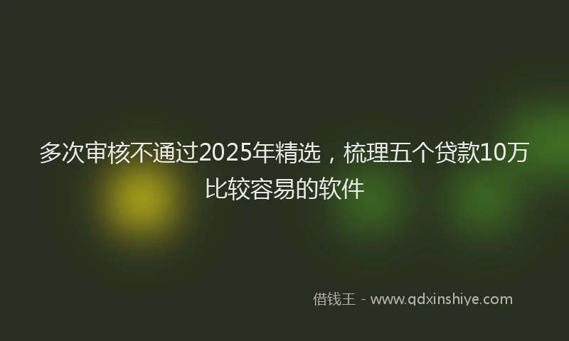 多次审核不通过2025年精选，梳理五个贷款10万比较容易的软件