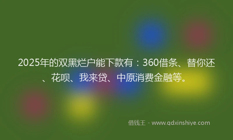 2025年的双黑烂户能下款有：360借条、替你还、花呗、我来贷、中原消费金融等。