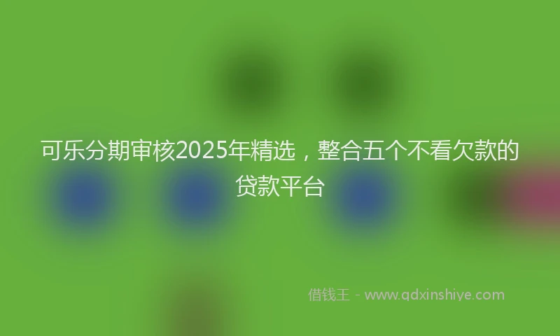 可乐分期审核2025年精选，整合五个不看欠款的贷款平台