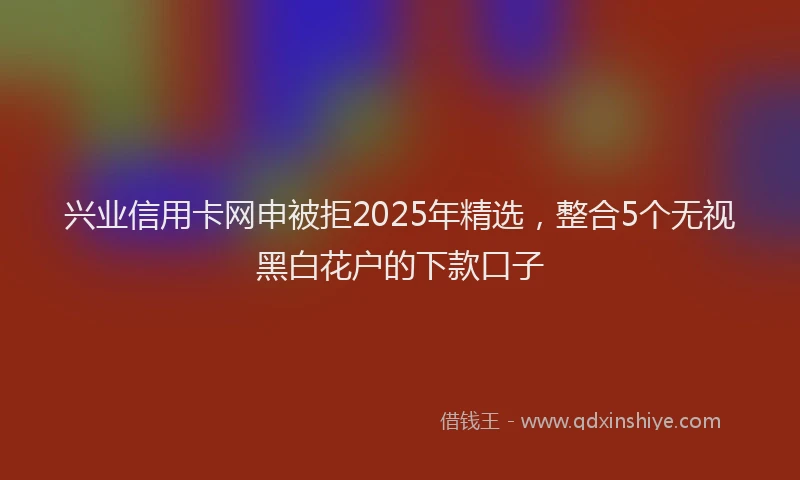 兴业信用卡网申被拒2025年精选，整合5个无视黑白花户的下款口子