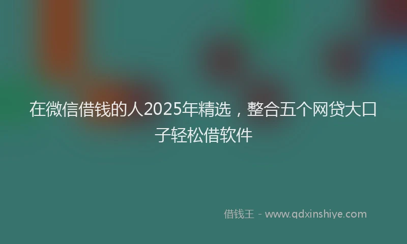 在微信借钱的人2025年精选，整合五个网贷大口子轻松借软件