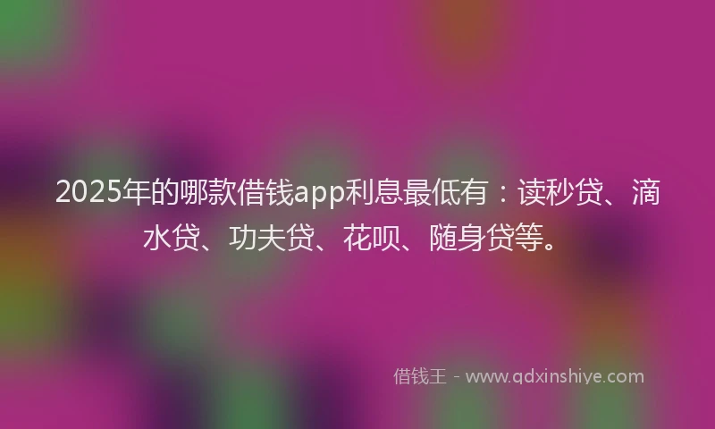 2025年的哪款借钱app利息最低有：读秒贷、滴水贷、功夫贷、花呗、随身贷等。