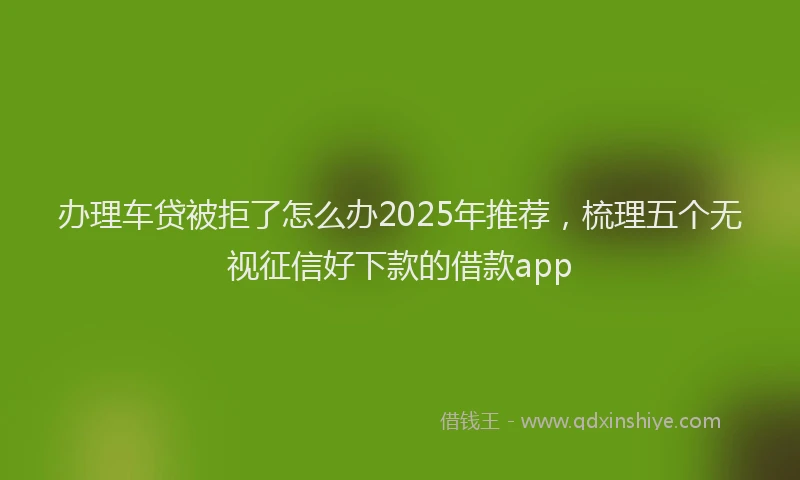 办理车贷被拒了怎么办2025年推荐，梳理五个无视征信好下款的借款app