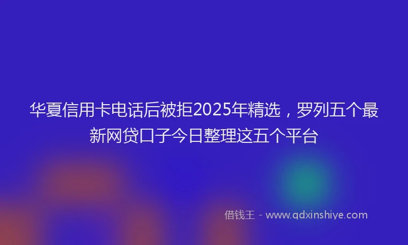 华夏信用卡电话后被拒2025年精选，罗列五个最新网贷口子今日整理这五个平台