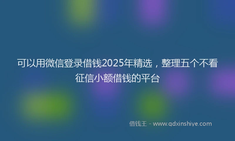可以用微信登录借钱2025年精选，整理五个不看征信小额借钱的平台