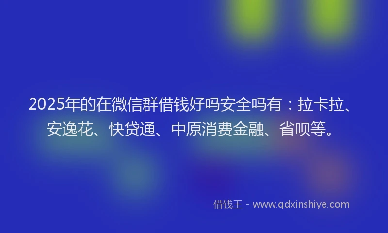 2025年的在微信群借钱好吗安全吗有：拉卡拉、安逸花、快贷通、中原消费金融、省呗等。