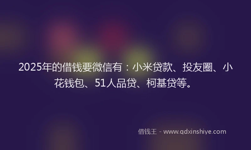 2025年的借钱要微信有：小米贷款、投友圈、小花钱包、51人品贷、柯基贷等。