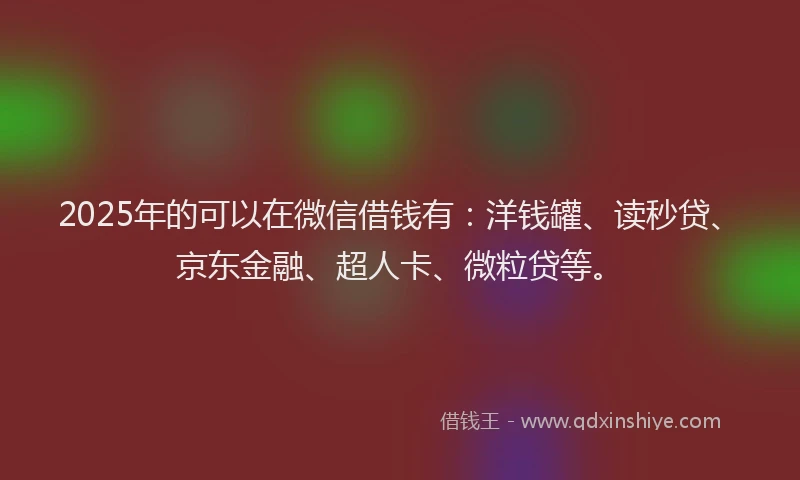 2025年的可以在微信借钱有：洋钱罐、读秒贷、京东金融、超人卡、微粒贷等。