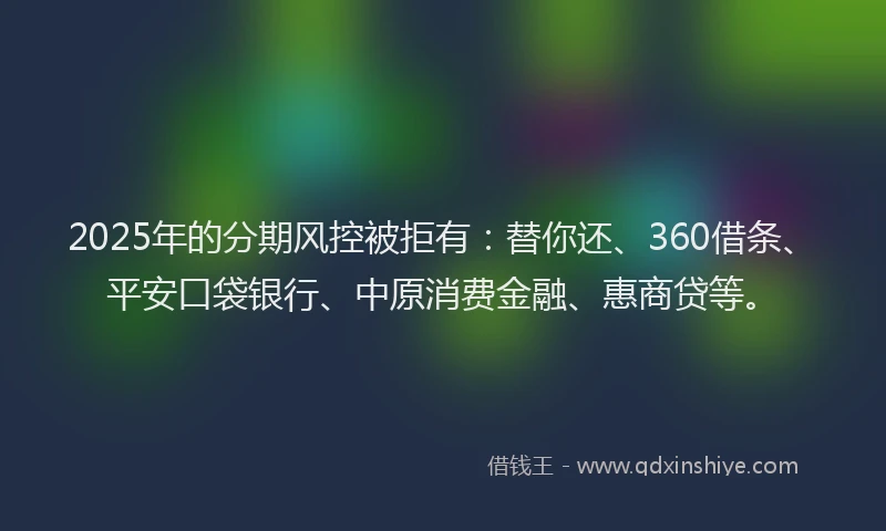 2025年的分期风控被拒有：替你还、360借条、平安口袋银行、中原消费金融、惠商贷等。