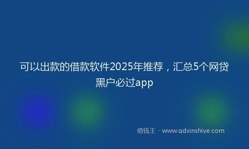 可以出款的借款软件2025年推荐，汇总5个网贷黑户必过app