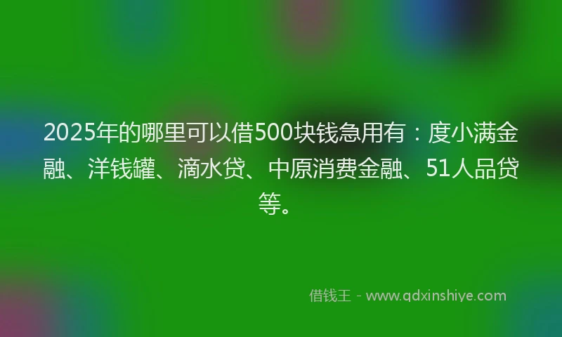 2025年的哪里可以借500块钱急用有：度小满金融、洋钱罐、滴水贷、中原消费金融、51人品贷等。