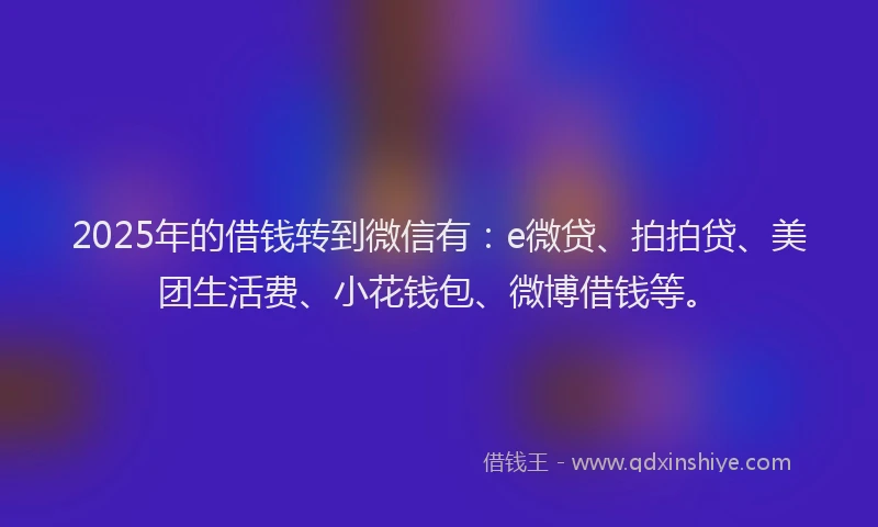 2025年的借钱转到微信有：e微贷、拍拍贷、美团生活费、小花钱包、微博借钱等。