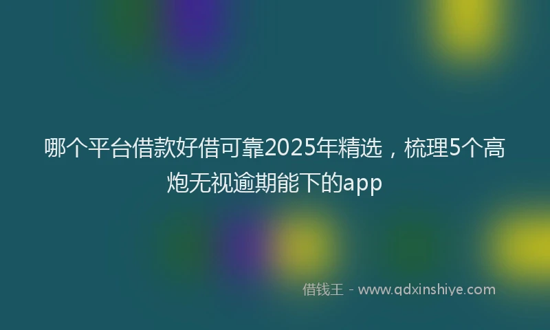 哪个平台借款好借可靠2025年精选，梳理5个高炮无视逾期能下的app