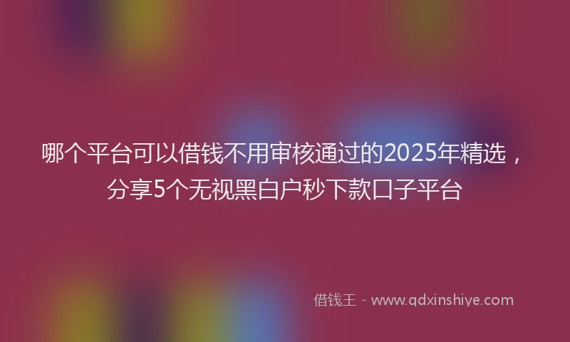 哪个平台可以借钱不用审核通过的2025年精选，分享5个无视黑白户秒下款口子平台